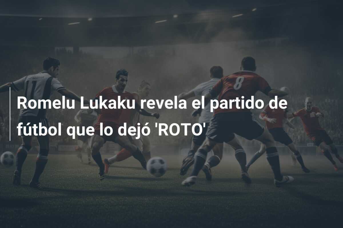 Romelu Lukaku revela el partido de fútbol que lo dejó 'ROTO'