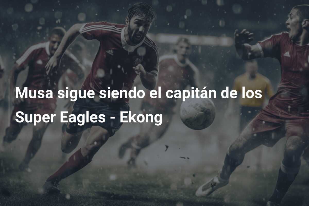 Musa sigue siendo el capitán de los Super Eagles - Ekong
