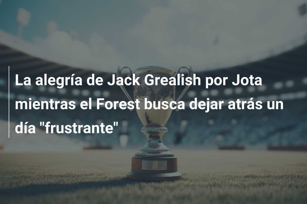 La alegría de Jack Grealish por Jota mientras el Forest busca dejar atrás un día "frustrante"