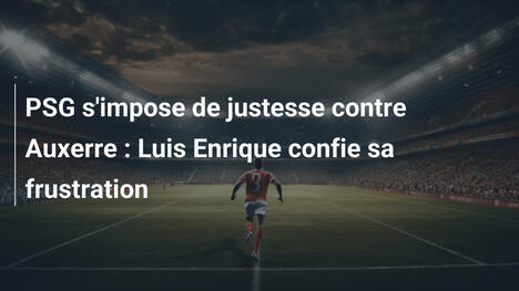 PSG s'impose de justesse contre Auxerre : Luis Enrique confie sa frustration