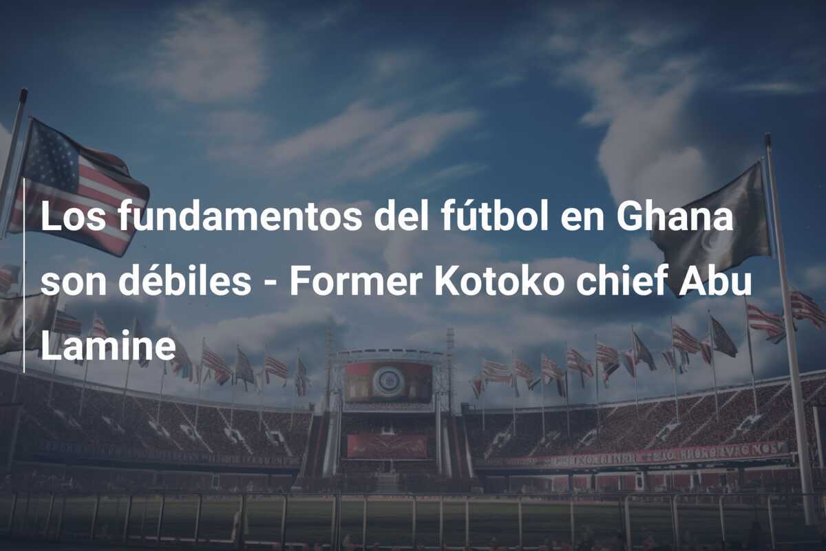 Los fundamentos del fútbol en Ghana son débiles - Former Kotoko chief Abu Lamine