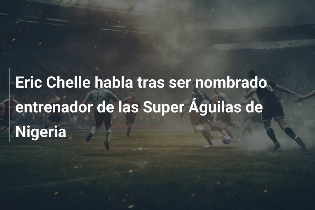 Eric Chelle habla tras ser nombrado entrenador de las Super Águilas de Nigeria