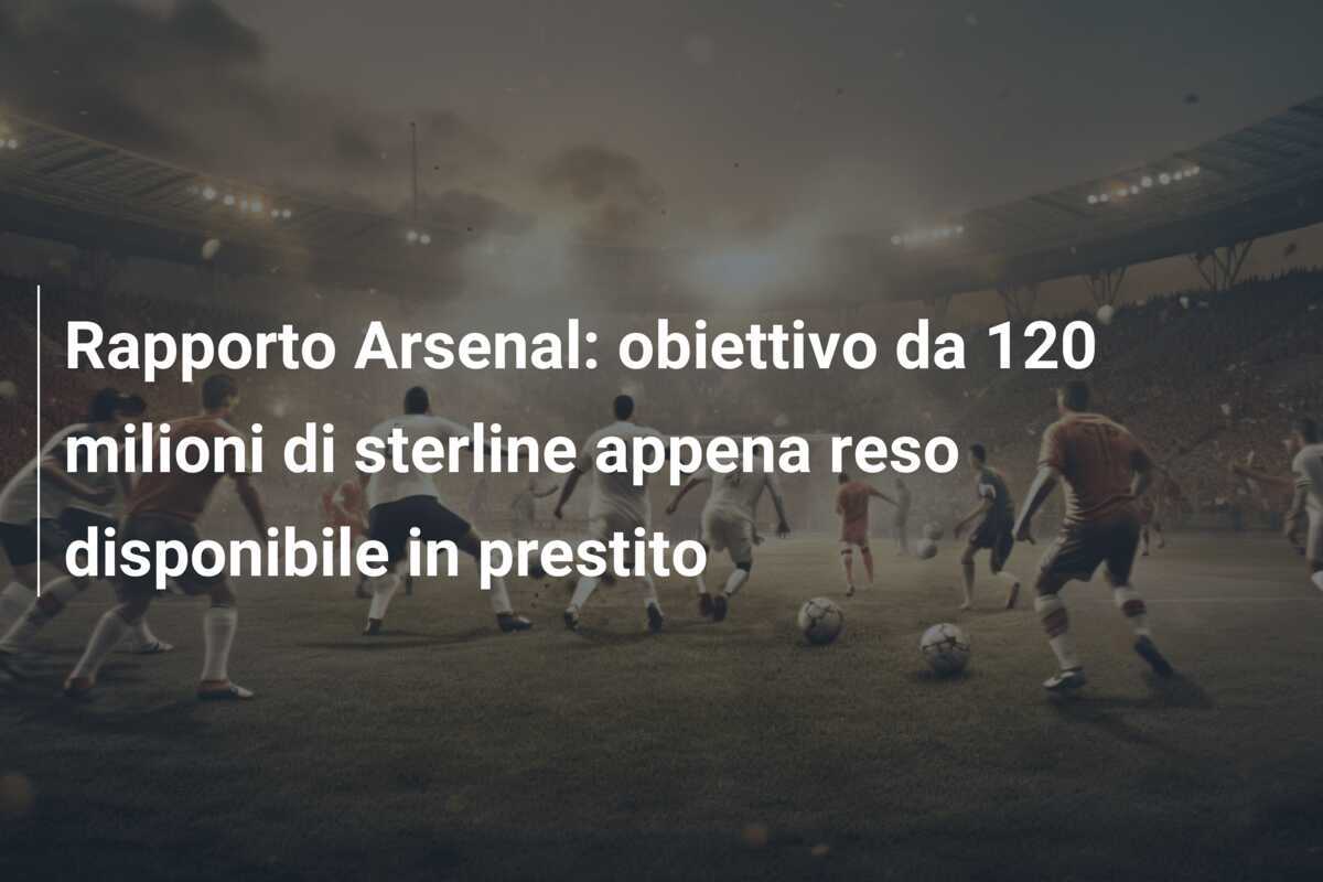 Rapporto Arsenal: obiettivo da 120 milioni di sterline appena reso disponibile in prestito