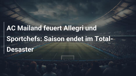 AC Mailand feuert Allegri und Sportchefs: Saison endet im Total-Desaster