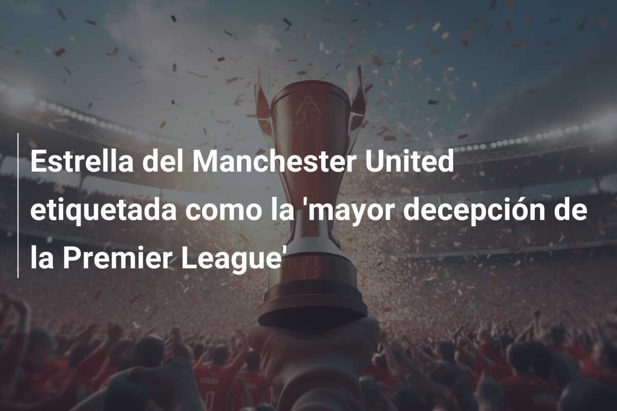 Estrella del Manchester United etiquetada como la 'mayor decepción de la Premier League'