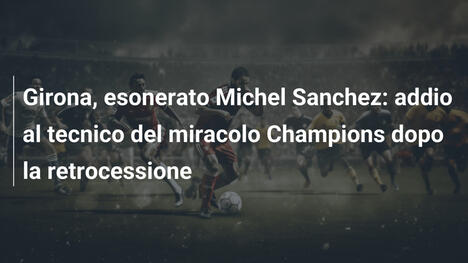 Girona, esonerato Michel Sanchez: addio al tecnico del miracolo Champions dopo la retrocessione