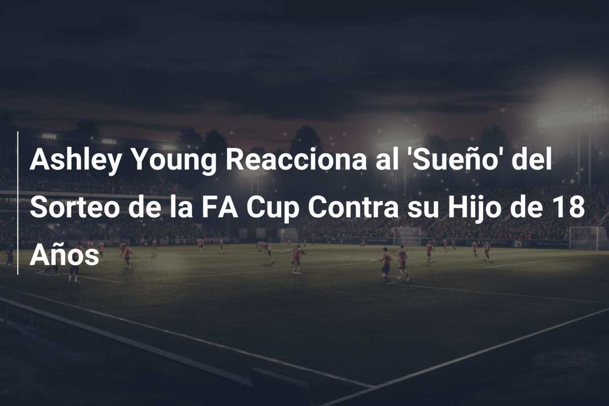Ashley Young Reacciona al 'Sueño' del Sorteo de la FA Cup Contra su Hijo de 18 Años