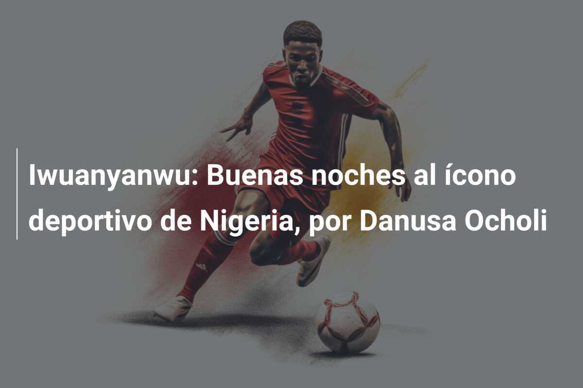 Iwuanyanwu: Buenas noches al ícono deportivo de Nigeria, por Danusa Ocholi