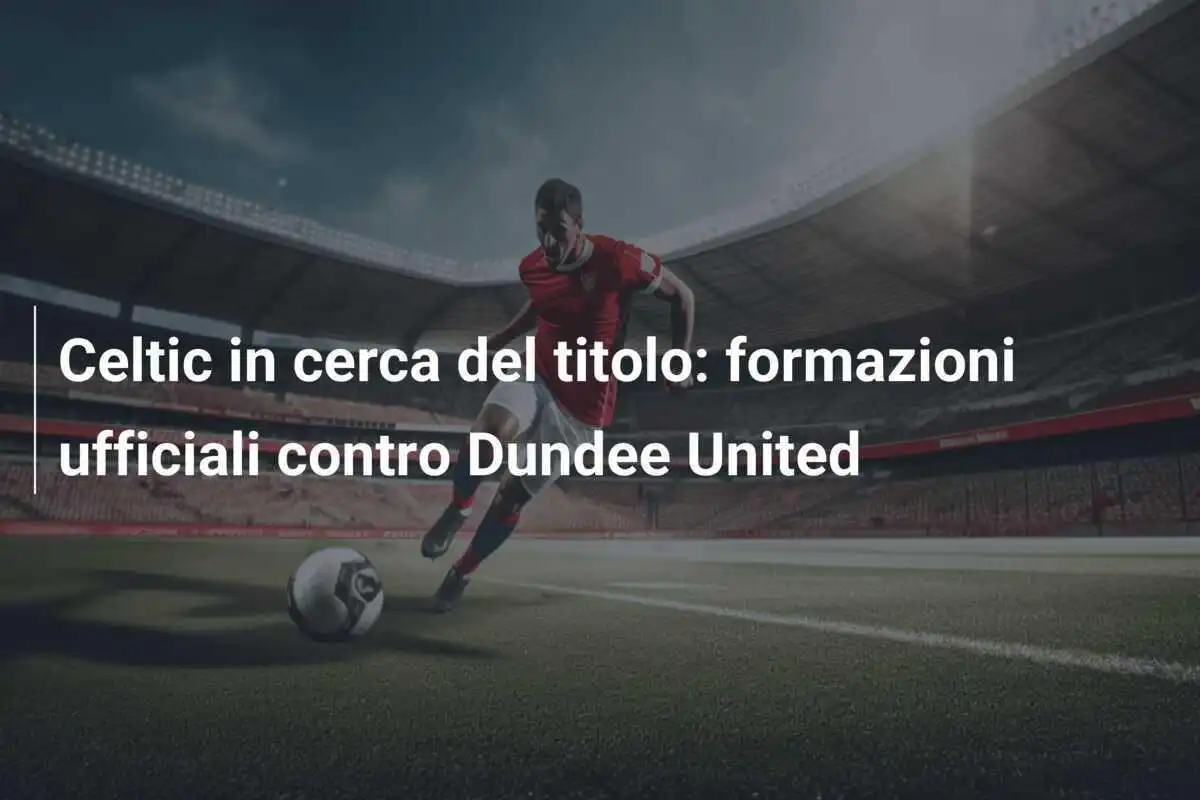 Celtic in cerca del titolo: formazioni ufficiali contro Dundee United