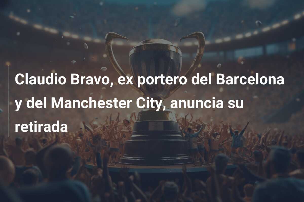 Claudio Bravo, ex portero del Barcelona y del Manchester City, anuncia su retirada