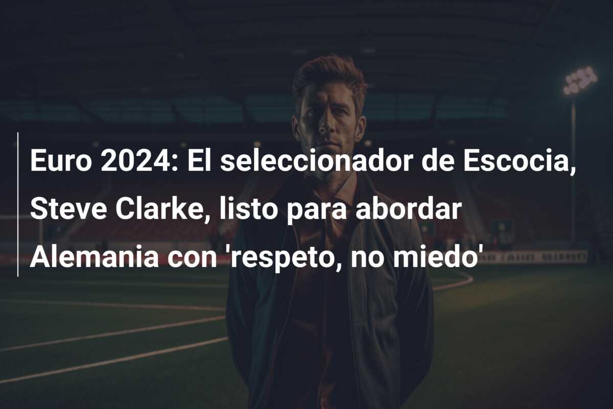 Euro 2024: El seleccionador de Escocia, Steve Clarke, listo para abordar Alemania con ‘respeto, no miedo’