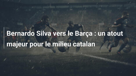 Bernardo Silva vers le Barça : un atout majeur pour le milieu catalan