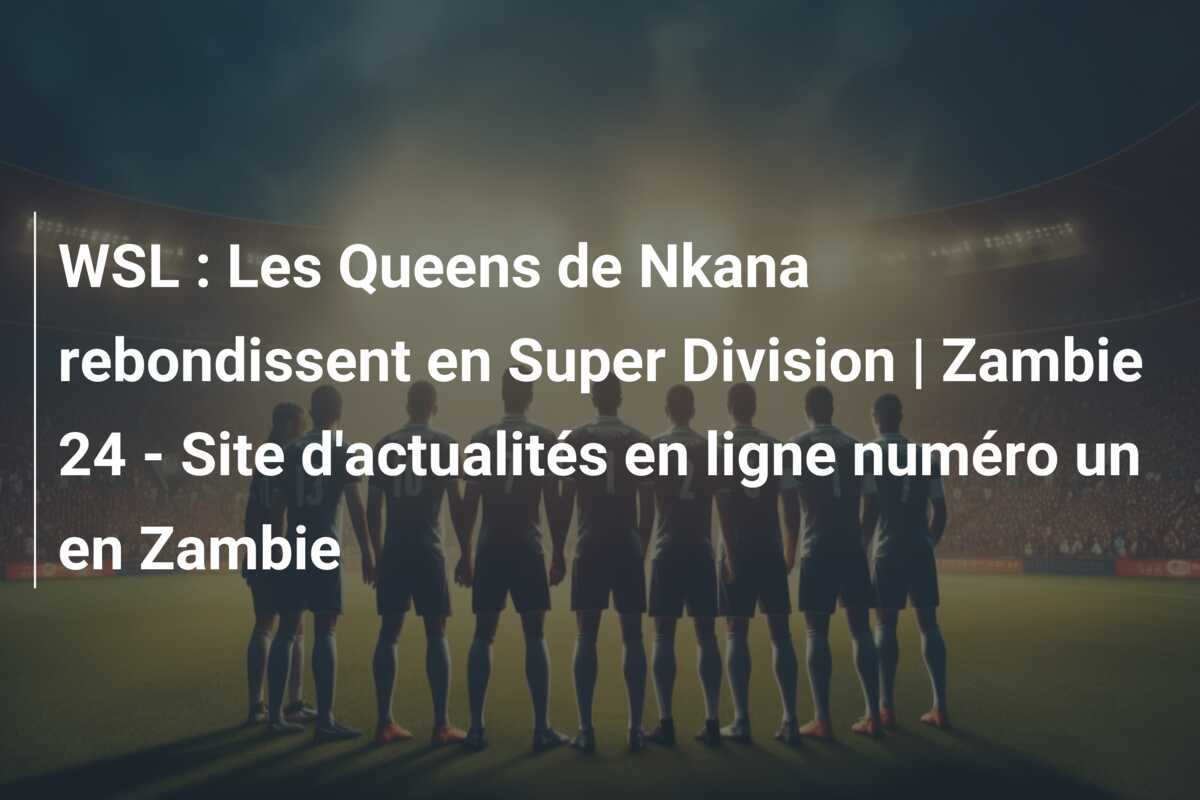 WSL : Les Queens de Nkana rebondissent en Super Division | Zambie 24 – Site d’actualités en ligne numéro un en Zambie