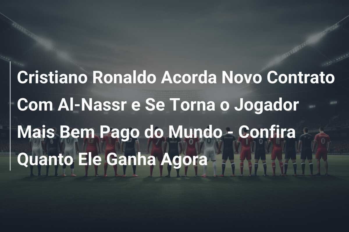 Cristiano Ronaldo Acorda Novo Contrato Com Al-Nassr e Se Torna o Jogador Mais Bem Pago do Mundo - Confira Quanto Ele Ganha Agora