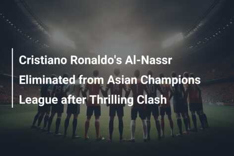 Cristiano Ronaldo’s Al-Nassr Eliminated from Asian Champions League after Thrilling Clash
