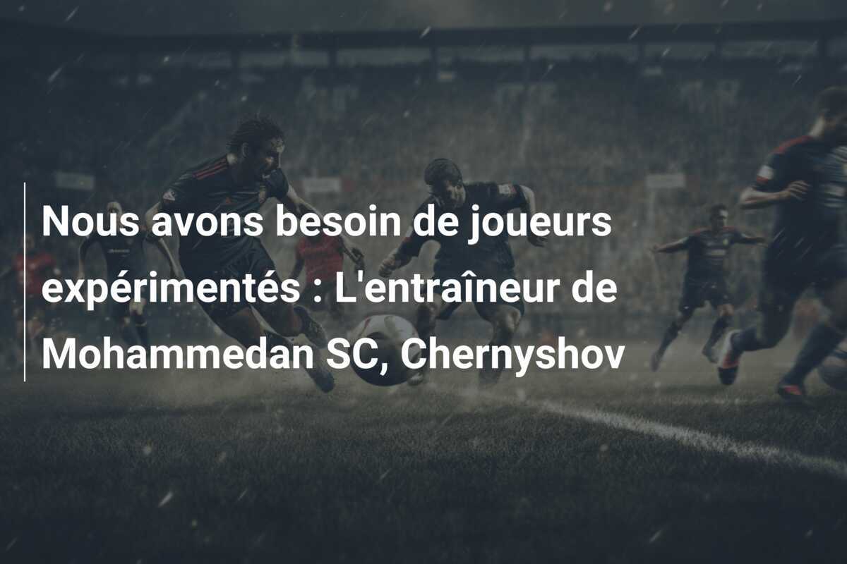 Nous avons besoin de joueurs expérimentés : L'entraîneur de Mohammedan SC, Chernyshov