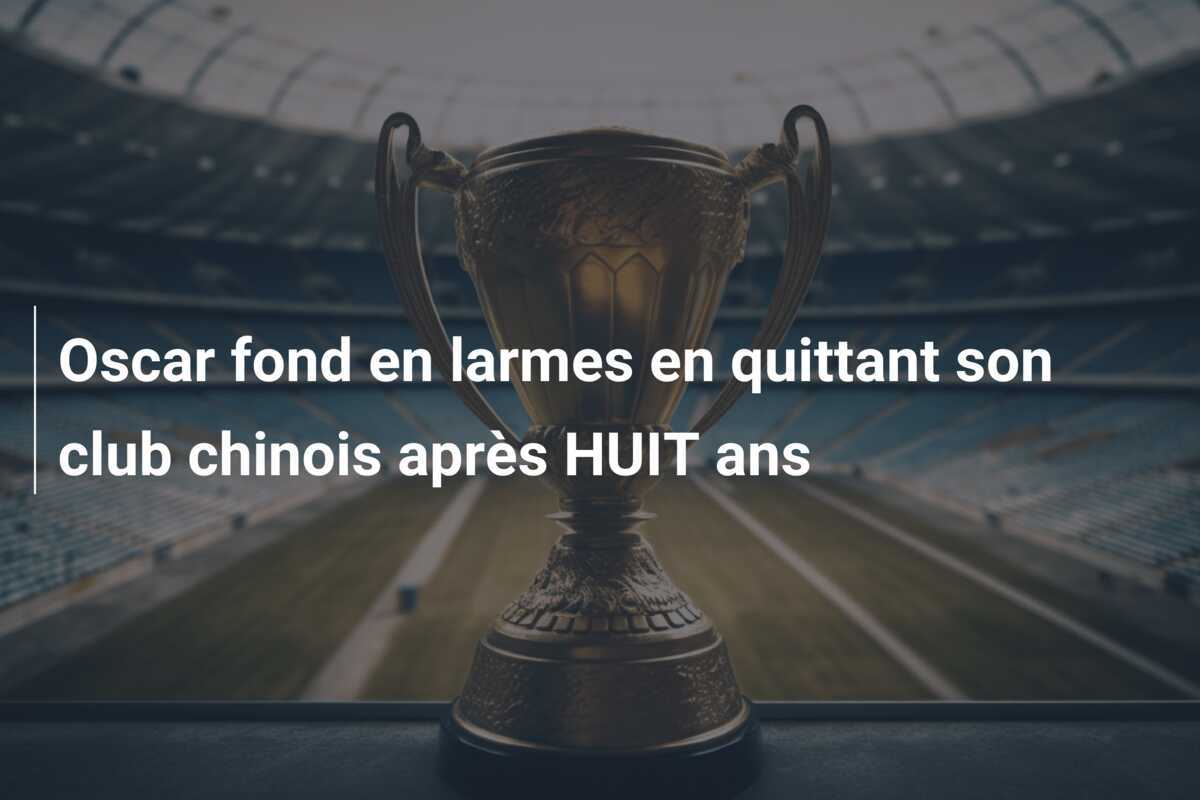 Oscar fond en larmes en quittant son club chinois après HUIT ans