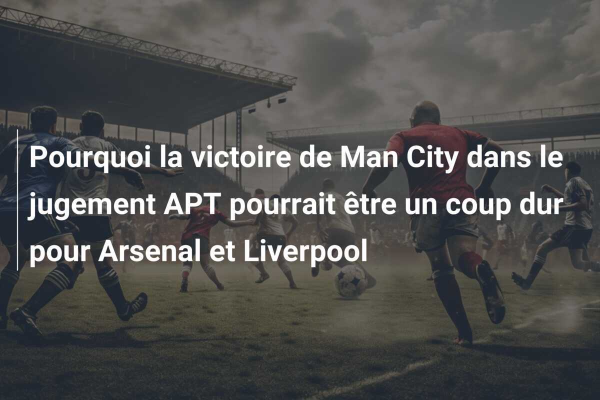 Pourquoi la victoire de Man City dans le jugement APT pourrait être un coup dur pour Arsenal et Liverpool