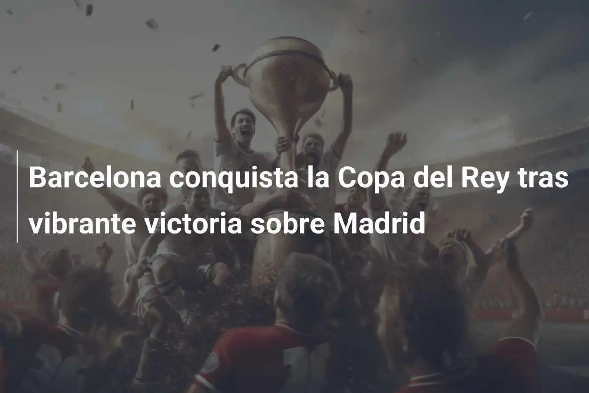 Barcelona conquista la Copa del Rey tras vibrante victoria sobre Madrid