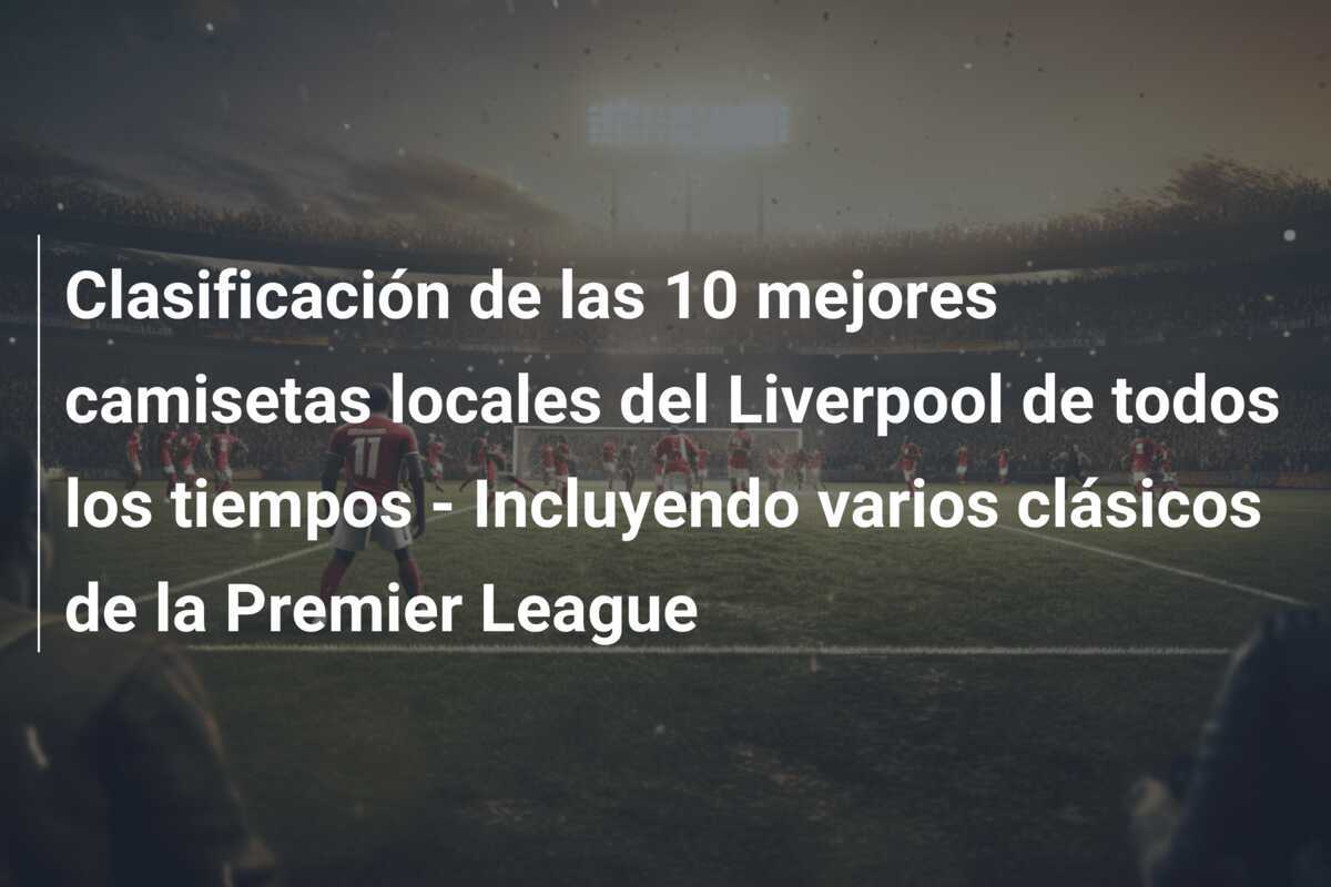 Clasificación de las 10 mejores camisetas locales del Liverpool de todos los tiempos - Incluyendo varios clásicos de la Premier League
