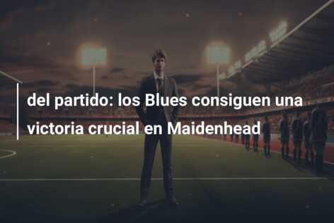 del partido: los Blues consiguen una victoria crucial en Maidenhead