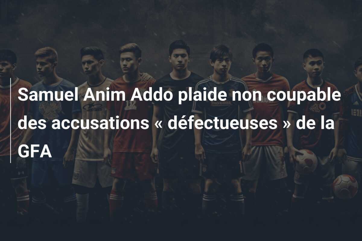 Samuel Anim Addo plaide non coupable des accusations « défectueuses » de la GFA