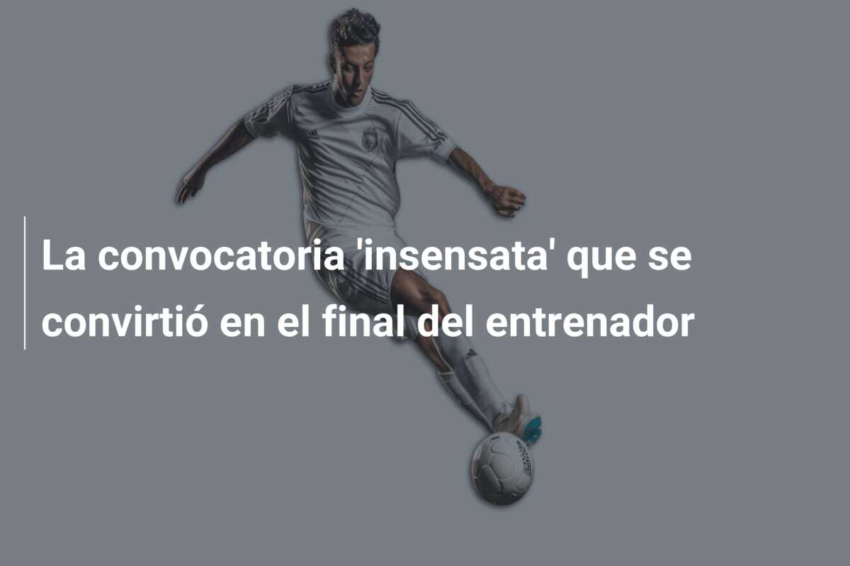 La convocatoria ‘insensata’ que se convirtió en el final del entrenador
