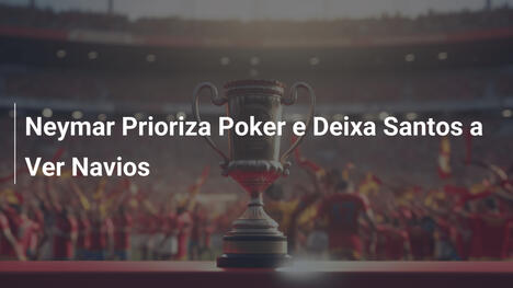 Neymar Prioriza Poker e Deixa Santos a Ver Navios
