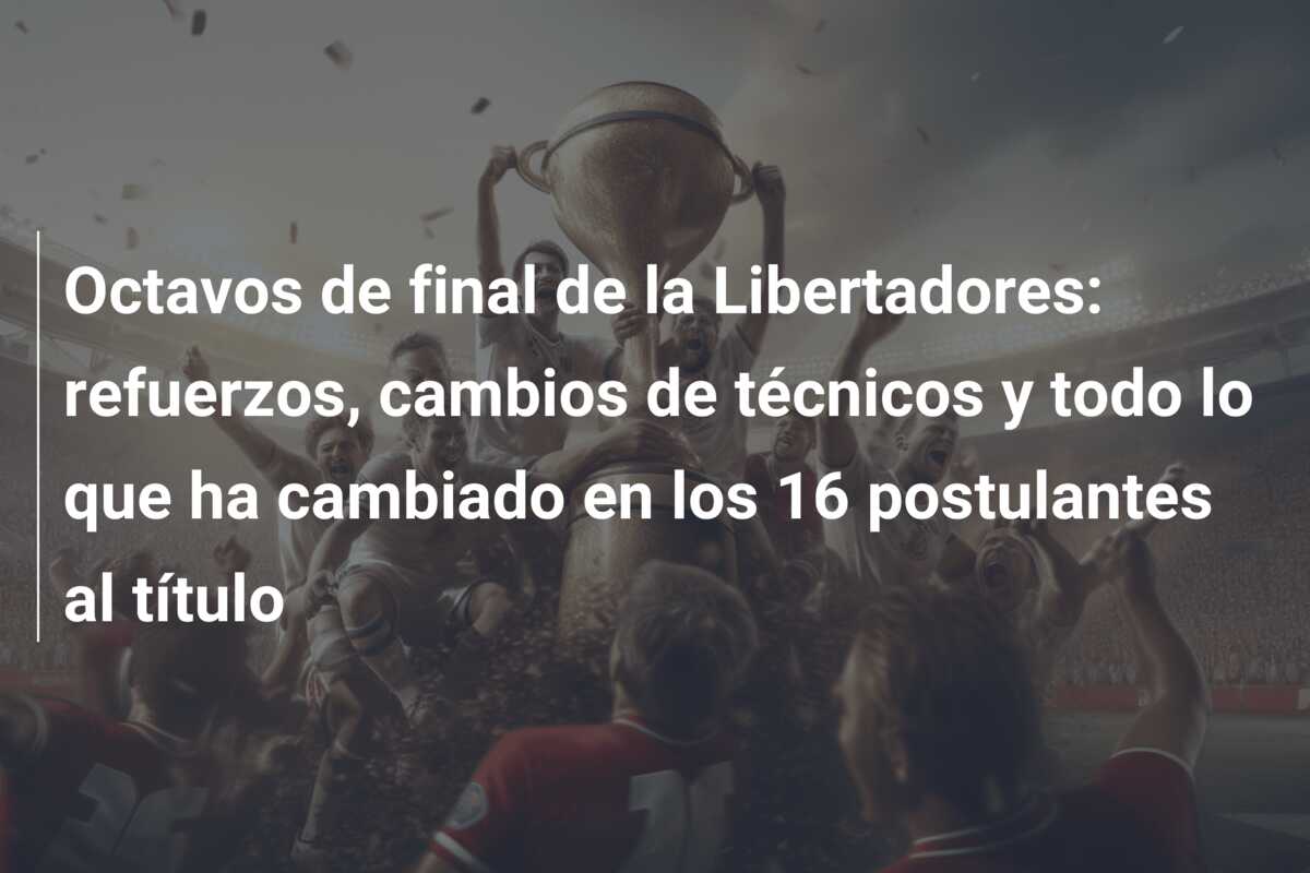 Octavos de final de la Libertadores: refuerzos, cambios de técnicos y todo lo que ha cambiado en los 16 postulantes al título