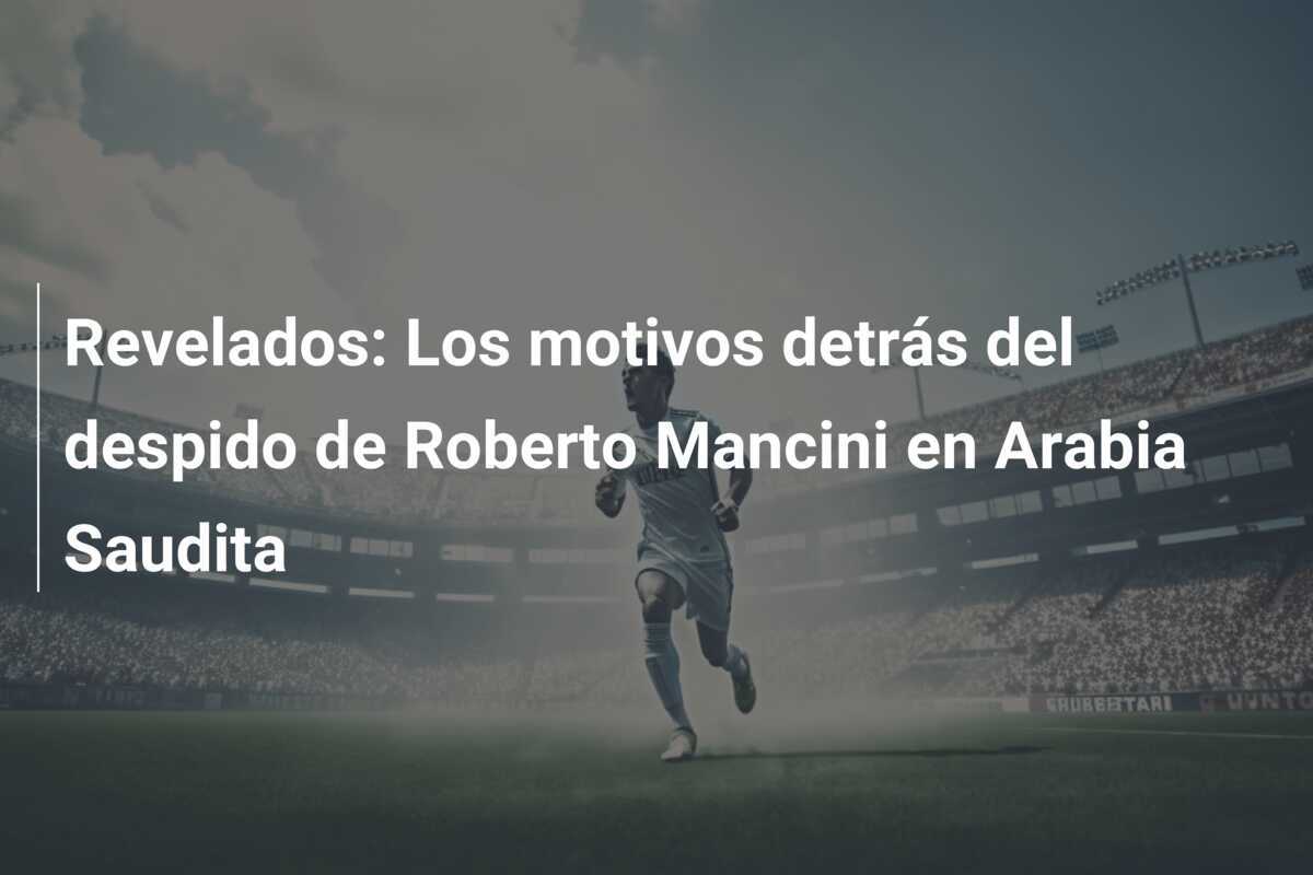 Revelados: Los motivos detrás del despido de Roberto Mancini en Arabia Saudita