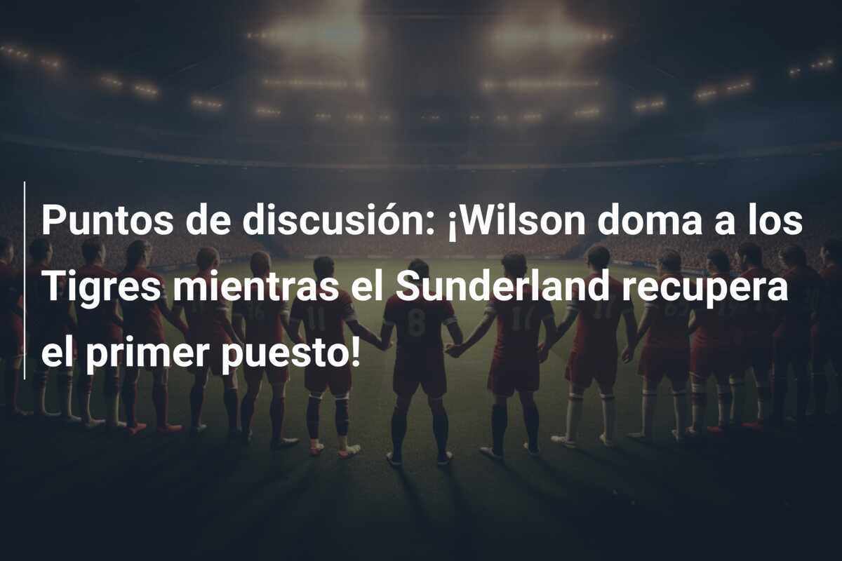 Puntos de discusión: ¡Wilson doma a los Tigres mientras el Sunderland recupera el primer puesto!