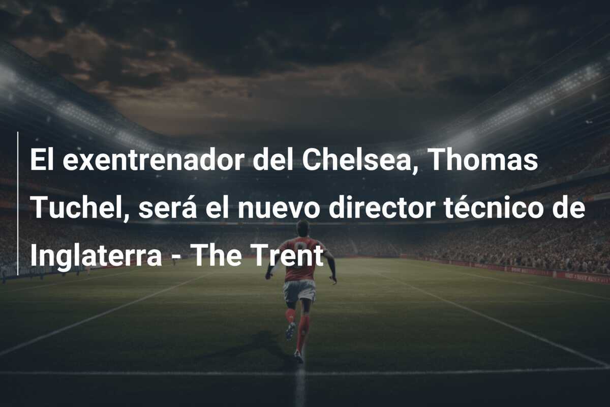 El exentrenador del Chelsea, Thomas Tuchel, será el nuevo director técnico de Inglaterra - The Trent