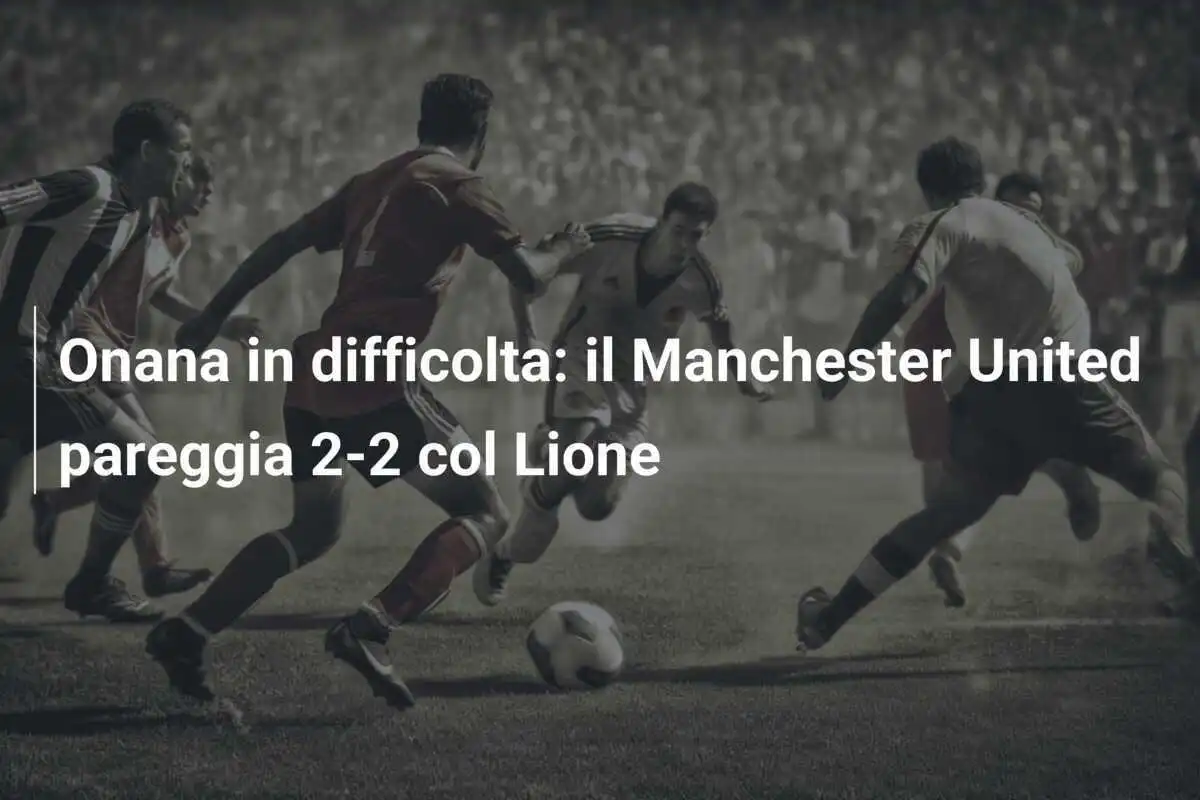 Onana in difficolta: il Manchester United pareggia 2-2 col Lione