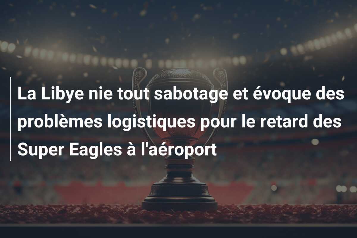 La Libye nie tout sabotage et évoque des problèmes logistiques pour le retard des Super Eagles à l'aéroport