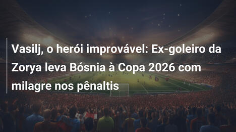 Vasilj, o herói improvável: Ex-goleiro da Zorya leva Bósnia à Copa 2026 com milagre nos pênaltis
