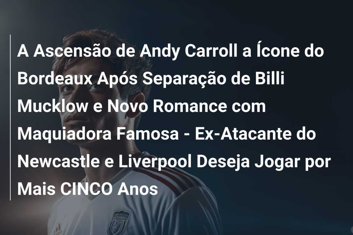 A Ascensão de Andy Carroll a Ícone do Bordeaux Após Separação de Billi Mucklow e Novo Romance com Maquiadora Famosa - Ex-Atacante do Newcastle e Liverpool Deseja Jogar por Mais CINCO Anos
