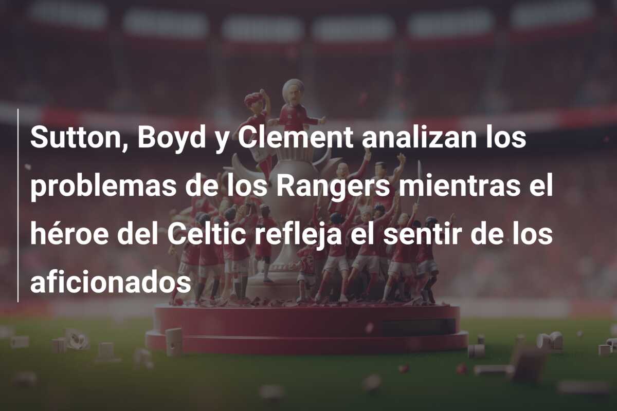 Sutton, Boyd y Clement analizan los problemas de los Rangers mientras el héroe del Celtic refleja el sentir de los aficionados