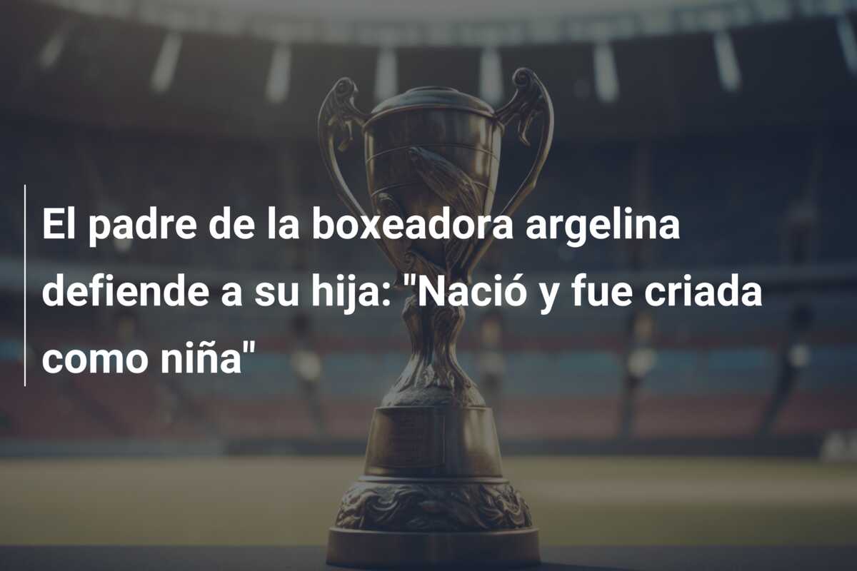 El padre de la boxeadora argelina defiende a su hija: “Nació y fue criada como niña”
