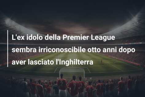 L’ex idolo della Premier League sembra irriconoscibile otto anni dopo aver lasciato l’Inghilterra