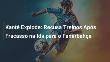 Kanté Explode: Recusa Treinos Após Fracasso na Ida para o Fenerbahçe