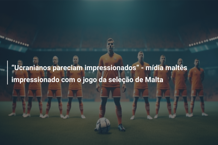 “Ucranianos pareciam impressionados” – mídia maltês impressionado com o jogo da seleção de Malta