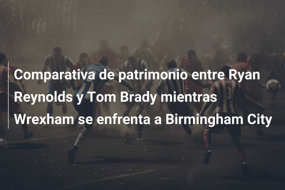 Comparativa de patrimonio entre Ryan Reynolds y Tom Brady mientras Wrexham se enfrenta a Birmingham City