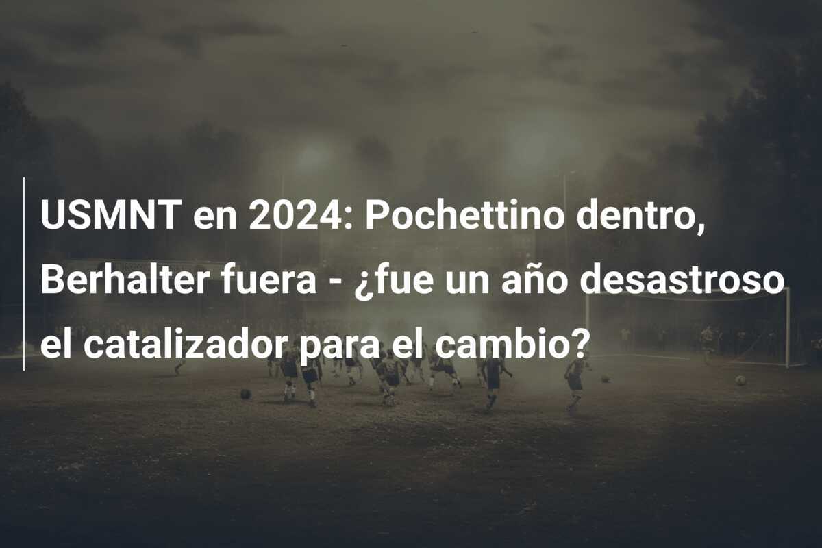 USMNT en 2024: Pochettino dentro, Berhalter fuera - ¿fue un año desastroso el catalizador para el cambio?