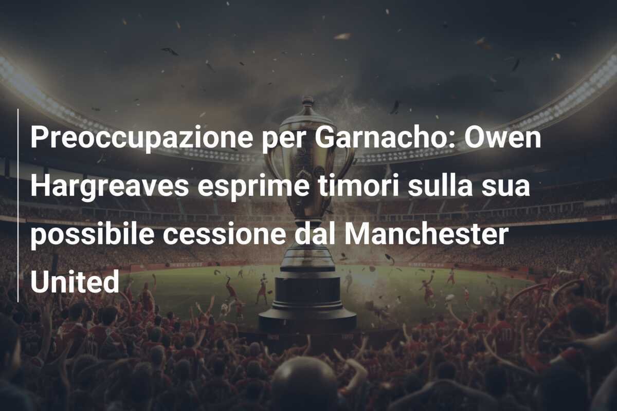 Preoccupazione per Garnacho: Owen Hargreaves esprime timori sulla sua possibile cessione dal Manchester United