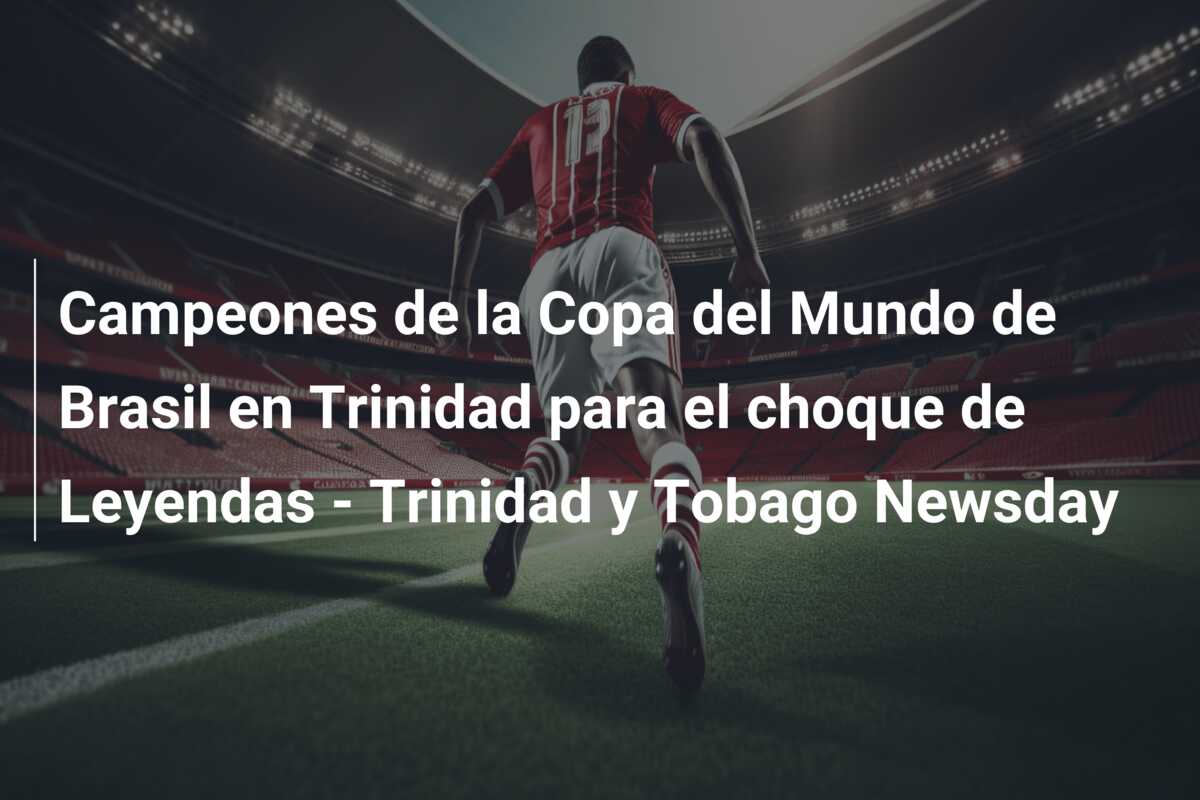 Campeones de la Copa del Mundo de Brasil en Trinidad para el choque de Leyendas – Trinidad y Tobago Newsday