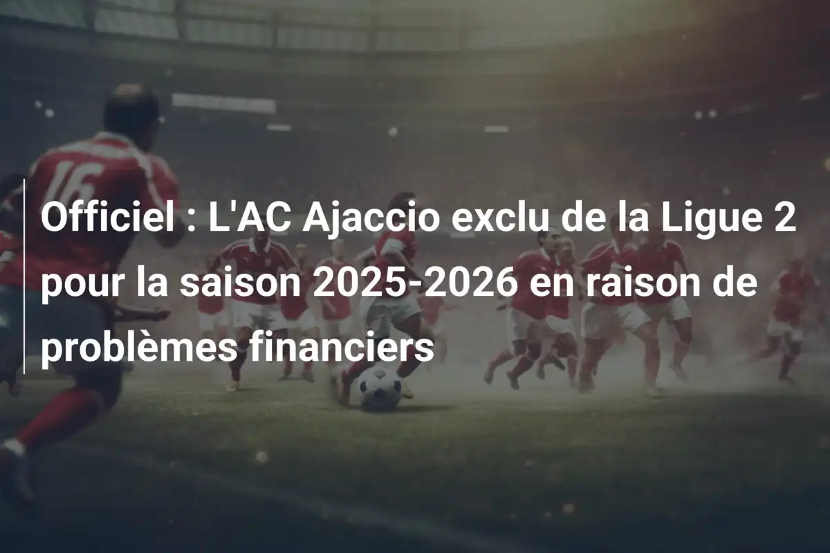 Officiel : L'AC Ajaccio exclu de la Ligue 2 pour la saison 2025-2026 en raison de problèmes financiers