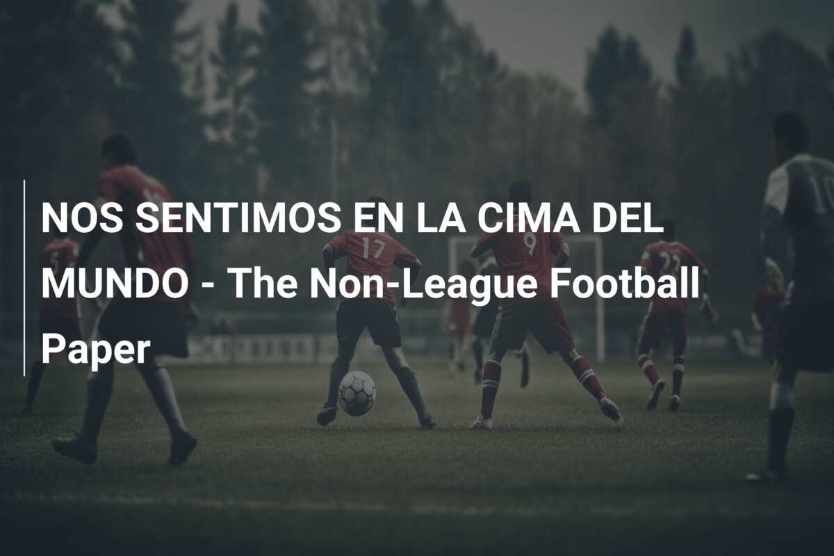 NOS SENTIMOS EN LA CIMA DEL MUNDO – The Non-League Football Paper