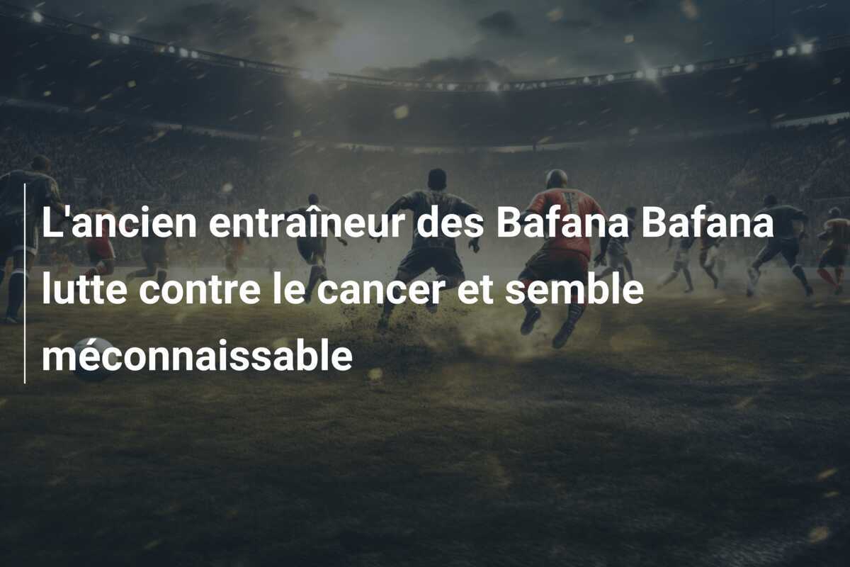 L'ancien entraîneur des Bafana Bafana lutte contre le cancer et semble méconnaissable