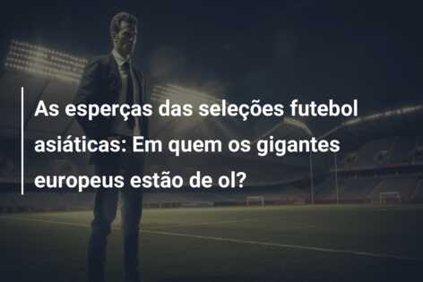 As esperças das seleções futebol asiáticas: Em quem os gigantes europeus estão de ol?