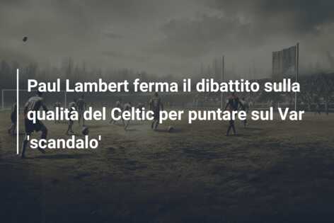 Paul Lambert ferma il dibattito sulla qualità del Celtic per puntare sul Var ‘scandalo’
